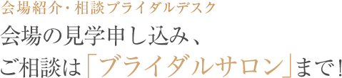 会場紹介・相談ブライダルデスク 会場の見学申し込み、ご相談は「ブライダルサロン」まで！