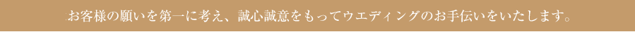 お客様の願いを第一に考え、誠心誠意をもってウエディングのお手伝いをいたします。